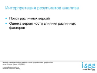 Правильная веб-аналитика для повышения эффективности продвижения
Автор: Алексей Иванов / 27.03.2015
a.ivanov@iseemarketing.ru
facebook.com/ivanov.aleksey
Интерпретация результатов анализа
Поиск различных версий
Оценка вероятности влияния различных
факторов
 
