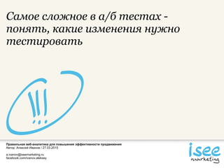 Правильная веб-аналитика для повышения эффективности продвижения
Автор: Алексей Иванов / 27.03.2015
a.ivanov@iseemarketing.ru
facebook.com/ivanov.aleksey
Самое сложное в а/б тестах -
понять, какие изменения нужно
тестировать
 