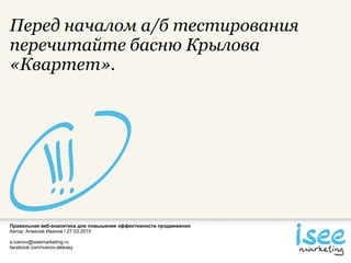 Правильная веб-аналитика для повышения эффективности продвижения
Автор: Алексей Иванов / 27.03.2015
a.ivanov@iseemarketing.ru
facebook.com/ivanov.aleksey
Перед началом а/б тестирования
перечитайте басню Крылова
«Квартет».
 