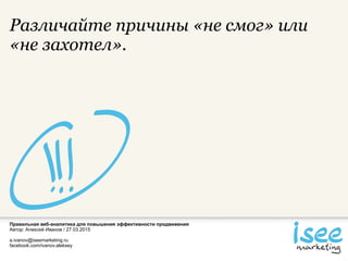 Правильная веб-аналитика для повышения эффективности продвижения
Автор: Алексей Иванов / 27.03.2015
a.ivanov@iseemarketing.ru
facebook.com/ivanov.aleksey
Различайте причины «не смог» или
«не захотел».
 