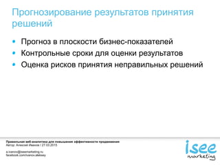 Правильная веб-аналитика для повышения эффективности продвижения
Автор: Алексей Иванов / 27.03.2015
a.ivanov@iseemarketing.ru
facebook.com/ivanov.aleksey
Прогнозирование результатов принятия
решений
Прогноз в плоскости бизнес-показателей
Контрольные сроки для оценки результатов
Оценка рисков принятия неправильных решений
 