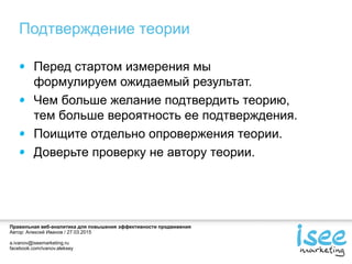 Правильная веб-аналитика для повышения эффективности продвижения
Автор: Алексей Иванов / 27.03.2015
a.ivanov@iseemarketing.ru
facebook.com/ivanov.aleksey
Подтверждение теории
Перед стартом измерения мы
формулируем ожидаемый результат.
Чем больше желание подтвердить теорию,
тем больше вероятность ее подтверждения.
Поищите отдельно опровержения теории.
Доверьте проверку не автору теории.
 