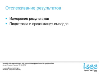 Правильная веб-аналитика для повышения эффективности продвижения
Автор: Алексей Иванов / 27.03.2015
a.ivanov@iseemarketing.ru
facebook.com/ivanov.aleksey
Отслеживание результатов
Измерение результатов
Подготовка и презентация выводов
 