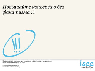 Правильная веб-аналитика для повышения эффективности продвижения
Автор: Алексей Иванов / 27.03.2015
a.ivanov@iseemarketing.ru
facebook.com/ivanov.aleksey
Повышайте конверсию без
фанатизма :)
 