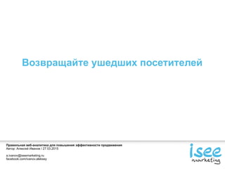 Правильная веб-аналитика для повышения эффективности продвижения
Автор: Алексей Иванов / 27.03.2015
a.ivanov@iseemarketing.ru
facebook.com/ivanov.aleksey
Возвращайте ушедших посетителей
 