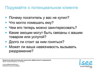 Правильная веб-аналитика для повышения эффективности продвижения
Автор: Алексей Иванов / 27.03.2015
a.ivanov@iseemarketing.ru
facebook.com/ivanov.aleksey
Подумайте о потенциальном клиенте
Почему посетитель у вас не купил?
Что могло помешать ему?
Чем его теперь можно заинтересовать?
Какие эмоции могут быть связаны с вашим
товаром или услугой?
Долго ли стоит за ним гоняться?
Может ли ваша навязчивость вызывать
раздражение?
 