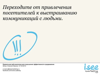 Правильная веб-аналитика для повышения эффективности продвижения
Автор: Алексей Иванов / 27.03.2015
a.ivanov@iseemarketing.ru
facebook.com/ivanov.aleksey
Переходите от привлечения
посетителей к выстраиванию
коммуникаций с людьми.
 