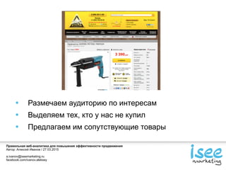 Правильная веб-аналитика для повышения эффективности продвижения
Автор: Алексей Иванов / 27.03.2015
a.ivanov@iseemarketing.ru
facebook.com/ivanov.aleksey
• Размечаем аудиторию по интересам
• Выделяем тех, кто у нас не купил
• Предлагаем им сопутствующие товары
 