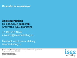 Правильная веб-аналитика для повышения эффективности продвижения
Автор: Алексей Иванов / 27.03.2015
a.ivanov@iseemarketing.ru
facebook.com/ivanov.aleksey
Спасибо за внимание!
Алексей Иванов
Генеральный директор
Агентство ISEE Marketing
+7 495 212 10 42
a.ivanov@iseemarketing.ru
facebook.com/ivanov.aleksey
iseemarketing.ru
 