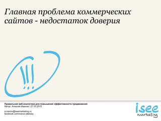 Правильная веб-аналитика для повышения эффективности продвижения
Автор: Алексей Иванов / 27.03.2015
a.ivanov@iseemarketing.ru
facebook.com/ivanov.aleksey
Главная проблема коммерческих
сайтов - недостаток доверия
 