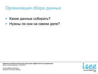 Правильная веб-аналитика для повышения эффективности продвижения
Автор: Алексей Иванов / 27.03.2015
a.ivanov@iseemarketing.ru
facebook.com/ivanov.aleksey
Организация сбора данных
Какие данные собирать?
Нужны ли они на самом деле?
 