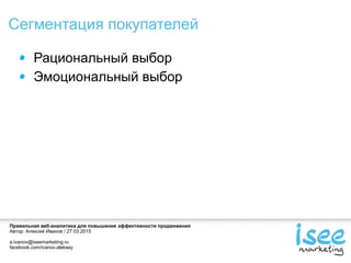 Правильная веб-аналитика для повышения эффективности продвижения
Автор: Алексей Иванов / 27.03.2015
a.ivanov@iseemarketing.ru
facebook.com/ivanov.aleksey
Сегментация покупателей
Рациональный выбор
Эмоциональный выбор
 