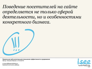 Правильная веб-аналитика для повышения эффективности продвижения
Автор: Алексей Иванов / 27.03.2015
a.ivanov@iseemarketing.ru
facebook.com/ivanov.aleksey
Поведение посетителей на сайте
определяется не только сферой
деятельности, но и особенностями
конкретного бизнеса.
 