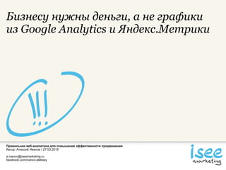 Правильная веб-аналитика для повышения эффективности продвижения
Автор: Алексей Иванов / 27.03.2015
a.ivanov@iseemarketing.ru
facebook.com/ivanov.aleksey
Бизнесу нужны деньги, а не графики
из Google Analytics и Яндекс.Метрики
 