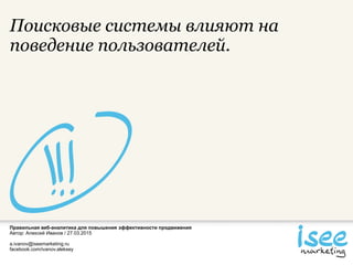 Правильная веб-аналитика для повышения эффективности продвижения
Автор: Алексей Иванов / 27.03.2015
a.ivanov@iseemarketing.ru
facebook.com/ivanov.aleksey
Поисковые системы влияют на
поведение пользователей.
 