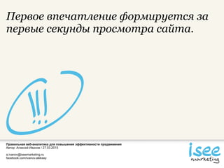 Правильная веб-аналитика для повышения эффективности продвижения
Автор: Алексей Иванов / 27.03.2015
a.ivanov@iseemarketing.ru
facebook.com/ivanov.aleksey
Первое впечатление формируется за
первые секунды просмотра сайта.
 