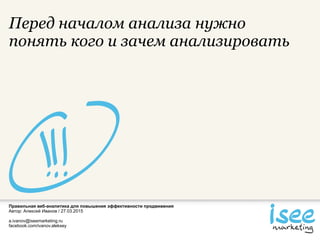 Правильная веб-аналитика для повышения эффективности продвижения
Автор: Алексей Иванов / 27.03.2015
a.ivanov@iseemarketing.ru
facebook.com/ivanov.aleksey
Перед началом анализа нужно
понять кого и зачем анализировать
 