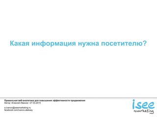 Правильная веб-аналитика для повышения эффективности продвижения
Автор: Алексей Иванов / 27.03.2015
a.ivanov@iseemarketing.ru
facebook.com/ivanov.aleksey
Какая информация нужна посетителю?
 