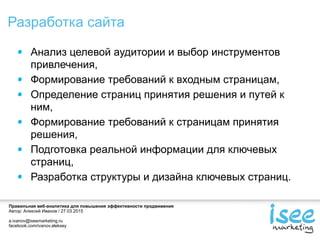 Правильная веб-аналитика для повышения эффективности продвижения
Автор: Алексей Иванов / 27.03.2015
a.ivanov@iseemarketing.ru
facebook.com/ivanov.aleksey
Разработка сайта
Анализ целевой аудитории и выбор инструментов
привлечения,
Формирование требований к входным страницам,
Определение страниц принятия решения и путей к
ним,
Формирование требований к страницам принятия
решения,
Подготовка реальной информации для ключевых
страниц,
Разработка структуры и дизайна ключевых страниц.
 