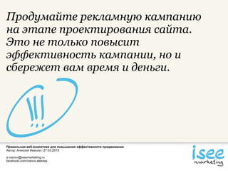 Правильная веб-аналитика для повышения эффективности продвижения
Автор: Алексей Иванов / 27.03.2015
a.ivanov@iseemarketing.ru
facebook.com/ivanov.aleksey
Продумайте рекламную кампанию
на этапе проектирования сайта.
Это не только повысит
эффективность кампании, но и
сбережет вам время и деньги.
 
