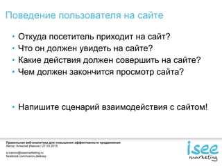 Правильная веб-аналитика для повышения эффективности продвижения
Автор: Алексей Иванов / 27.03.2015
a.ivanov@iseemarketing.ru
facebook.com/ivanov.aleksey
Поведение пользователя на сайте
Откуда посетитель приходит на сайт?
Что он должен увидеть на сайте?
Какие действия должен совершить на сайте?
Чем должен закончится просмотр сайта?
Напишите сценарий взаимодействия с сайтом!
 