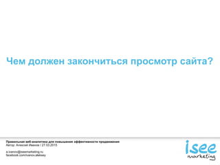 Правильная веб-аналитика для повышения эффективности продвижения
Автор: Алексей Иванов / 27.03.2015
a.ivanov@iseemarketing.ru
facebook.com/ivanov.aleksey
Чем должен закончиться просмотр сайта?
 