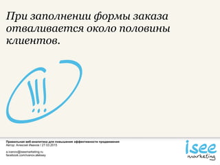 Правильная веб-аналитика для повышения эффективности продвижения
Автор: Алексей Иванов / 27.03.2015
a.ivanov@iseemarketing.ru
facebook.com/ivanov.aleksey
При заполнении формы заказа
отваливается около половины
клиентов.
 