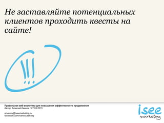 Правильная веб-аналитика для повышения эффективности продвижения
Автор: Алексей Иванов / 27.03.2015
a.ivanov@iseemarketing.ru
facebook.com/ivanov.aleksey
Не заставляйте потенциальных
клиентов проходить квесты на
сайте!
 