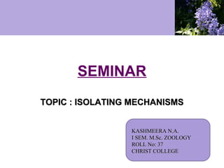 SEMINAR
TOPIC : ISOLATING MECHANISMS
KASHMEERA N.A.
I SEM. M.Sc. ZOOLOGY
ROLL No: 37
CHRIST COLLEGE

 