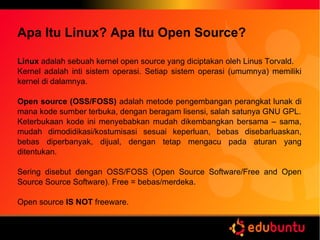 Apa Itu Linux? Apa Itu Open Source?
Linux adalah sebuah kernel open source yang diciptakan oleh Linus Torvald.
Kernel adalah inti sistem operasi. Setiap sistem operasi (umumnya) memiliki
kernel di dalamnya.
Open source (OSS/FOSS) adalah metode pengembangan perangkat lunak di
mana kode sumber terbuka, dengan beragam lisensi, salah satunya GNU GPL.
Keterbukaan kode ini menyebabkan mudah dikembangkan bersama – sama,
mudah dimodidikasi/kostumisasi sesuai keperluan, bebas disebarluaskan,
bebas diperbanyak, dijual, dengan tetap mengacu pada aturan yang
ditentukan.
Sering disebut dengan OSS/FOSS (Open Source Software/Free and Open
Source Source Software). Free = bebas/merdeka.
Open source IS NOT freeware.
 