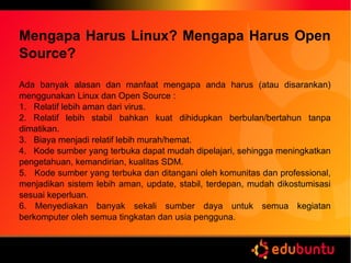 Mengapa Harus Linux? Mengapa Harus Open
Source?
Ada banyak alasan dan manfaat mengapa anda harus (atau disarankan)
menggunakan Linux dan Open Source :
1. Relatif lebih aman dari virus.
2. Relatif lebih stabil bahkan kuat dihidupkan berbulan/bertahun tanpa
dimatikan.
3. Biaya menjadi relatif lebih murah/hemat.
4. Kode sumber yang terbuka dapat mudah dipelajari, sehingga meningkatkan
pengetahuan, kemandirian, kualitas SDM.
5. Kode sumber yang terbuka dan ditangani oleh komunitas dan professional,
menjadikan sistem lebih aman, update, stabil, terdepan, mudah dikostumisasi
sesuai keperluan.
6. Menyediakan banyak sekali sumber daya untuk semua kegiatan
berkomputer oleh semua tingkatan dan usia pengguna.
 