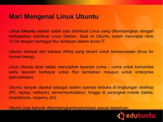 Mari Mengenal Linux Ubuntu
Linux Ubuntu adalah salah satu distribusi Linux yang dikembangkan dengan
berbasiskan distribusi Linux Debian. Saat ini Ubuntu sudah mencapai versi
13.04 dengan berbagai fitur terdepan dalam dunia IT.
Ubuntu berasal dari bahasa Afrika yang berarti untuk kemanusiaan (linux for
human being).
Linux Ubuntu akan selalu menyajikan layanan cuma – cuma untuk komunitas
serta layanan berbayar untuk fitur tambahan maupun untuk enterprise
(perusahaan(.
Ubuntu banyak dipakai sebagai sistem operasi terbuka di lingkungan desktop
(PC, laptop, netbook), server/workstation, hingga di perangkat mobile (tablet,
smartphone, rasperry phi).
Ubuntu juga banyak dikembangkan/kostumisasi sesuai keperluan.
 