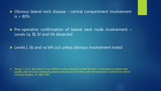  Obvious lateral neck disease – central compartment involvement
is > 80%
 Pre-operative confirmation of lateral neck node involvement –
Levels iia, III, IV and Vb dissected
 Levels I, iib and va left out unless obvious involvement noted
 Farrag, T., Lin, F., Brownlee, N. et al. (2009) Is routine dissection of level II-B and V-A necessary in patients with
papillary thyroid cancer undergoing lateral neck dissection for FNA-confirmed metastases in other levels. World
Journal of Surgery, 33, 1680–1683
 