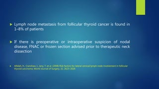  Lymph node metastasis from follicular thyroid cancer is found in
1–8% of patients
 If there is preoperative or intraoperative suspicion of nodal
disease, FNAC or frozen section advised prior to therapeutic neck
dissection
 Alfalah, H., Cranshaw, I., Jany, T. et al. (2008) Risk factors for lateral cervical lymph node involvement in follicular
thyroid carcinoma. World Journal of Surgery, 32, 2623–2626
 