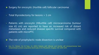  Surgery for oncocytic (Hurthle cell) follicular carcinoma:
• Total thyroidectomy for lesions > 1 cm
• Patients with oncocytic (H€urthle cell) microcarcinoma (tumour
size ≤1 cm) are reported to have an increased risk of distant
metastases and reduced disease specific survival compared with
patients with microPTC
 The role of prophylactic node dissection is unclear
 Kuo, E.J., Roman, S.A. & Sosa, J.A. (2013) Patients with follicular and Hurthle cell microcarcinomas have
compromised survival: a population level study of 22,738 patients. Surgery, 154, 1246–1254
 
