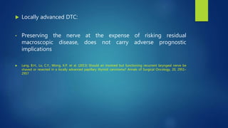  Locally advanced DTC:
• Preserving the nerve at the expense of risking residual
macroscopic disease, does not carry adverse prognostic
implications
 Lang, B.H., Lo, C.Y., Wong, K.P. et al. (2013) Should an involved but functioning recurrent laryngeal nerve be
shaved or resected in a locally advanced papillary thyroid carcinoma? Annals of Surgical Oncology, 20, 2951–
2957
 