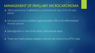 MANAGEMENT OF PAPILLARY MICROCARCINOMA
 ‘Microcarcinoma’ is defined as a carcinoma of size of 10 mm and
below
 Microcarcinomas constitute approximately 30% of all differentiated
thyroid cancers
 Management is one of the most controversial areas
 These are nearly always papillary thyroid carcinoma (microPTC) type
 