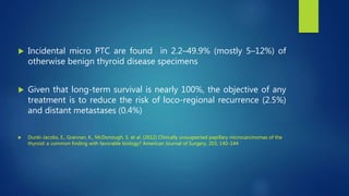 Incidental micro PTC are found in 2.2–49.9% (mostly 5–12%) of
otherwise benign thyroid disease specimens
 Given that long-term survival is nearly 100%, the objective of any
treatment is to reduce the risk of loco-regional recurrence (2.5%)
and distant metastases (0.4%)
 Dunki-Jacobs, E., Grannan, K., McDonough, S. et al. (2012) Clinically unsuspected papillary microcarcinomas of the
thyroid: a common finding with favorable biology? American Journal of Surgery, 203, 140–144
 