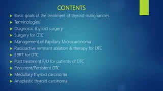 CONTENTS
 Basic goals of the treatment of thyroid malignancies
 Terminologies
 Diagnostic thyroid surgery
 Surgery for DTC
 Management of Papillary Microcarcinoma
 Radioactive remnant ablation & therapy for DTC
 EBRT for DTC
 Post treatment F/U for patients of DTC
 Recurrent/Persistent DTC
 Medullary thyroid carcinoma
 Anaplastic thyroid carcinoma
 