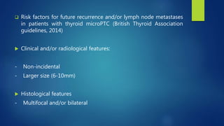  Risk factors for future recurrence and/or lymph node metastases
in patients with thyroid microPTC (British Thyroid Association
guidelines, 2014)
 Clinical and/or radiological features:
- Non-incidental
- Larger size (6-10mm)
 Histological features
- Multifocal and/or bilateral
 