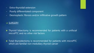 - Extra-thyroidal extension
- Poorly differentiated component
- Desmoplastic fibrosis and/or infiltrative growth pattern
 SURGERY
 Thyroid lobectomy is recommended for patients with a unifocal
microPTC and no other risk factors
 Total thyroidectomy is recommended for patients with microPTC
which are familial non-medullary thyroid cancer
 