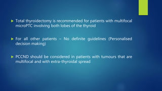  Total thyroidectomy is recommended for patients with multifocal
microPTC involving both lobes of the thyroid
 For all other patients – No definite guidelines (Personalised
decision making)
 PCCND should be considered in patients with tumours that are
multifocal and with extra-thyroidal spread
 