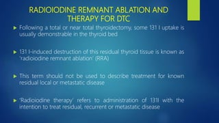 RADIOIODINE REMNANT ABLATION AND
THERAPY FOR DTC
 Following a total or near total thyroidectomy, some 131 I uptake is
usually demonstrable in the thyroid bed
 131 I-induced destruction of this residual thyroid tissue is known as
‘radioiodine remnant ablation’ (RRA)
 This term should not be used to describe treatment for known
residual local or metastatic disease
 ‘Radioiodine therapy’ refers to administration of 131I with the
intention to treat residual, recurrent or metastatic disease
 