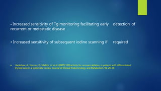 • Increased sensitivity of Tg monitoring facilitating early detection of
recurrent or metastatic disease
• Increased sensitivity of subsequent iodine scanning if required
 Hackshaw, A., Harmer, C., Mallick, U. et al. (2007) 131I activity for remnant ablation in patients with differentiated
thyroid cancer: a systematic review. Journal of Clinical Endocrinology and Metabolism, 92, 28–38
 