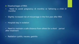  Disadvantages of RRA:
• Need to avoid pregnancy (6 months) or fathering a child (4
months)
• Slightly increased risk of miscarriage in the first year after RRA
• Hospital stay in isolation
• Need to maintain a safe distance from others for a short period
after treatment
• Radiation cystitis, nausea, gastritis
 