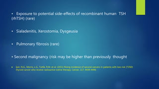 • Exposure to potential side-effects of recombinant human TSH
(rhTSH) (rare)
• Sialadenitis, Xerostomia, Dysgeusia
• Pulmonary fibrosis (rare)
• Second malignancy (risk may be higher than previously thought
 Iyer, N.G., Morris, L.G., Tuttle, R.M. et al. (2011) Rising incidence of second cancers in patients with low-risk (T1N0)
thyroid cancer who receive radioactive iodine therapy. Cancer, 117, 4439–4446
 