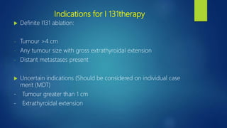 Indications for I 131therapy
 Definite I131 ablation:
- Tumour >4 cm
- Any tumour size with gross extrathyroidal extension
- Distant metastases present
 Uncertain indications (Should be considered on individual case
merit (MDT)
- Tumour greater than 1 cm
- Extrathyroidal extension
 