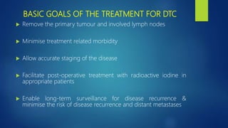 BASIC GOALS OF THE TREATMENT FOR DTC
 Remove the primary tumour and involved lymph nodes
 Minimise treatment related morbidity
 Allow accurate staging of the disease
 Facilitate post-operative treatment with radioactive iodine in
appropriate patients
 Enable long-term surveillance for disease recurrence &
minimise the risk of disease recurrence and distant metastases
 