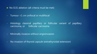  No I131 ablation (all criteria must be met):
- Tumour <1 cm unifocal or multifocal
- Histology classical papillary or follicular variant of papillary
carcinoma, or follicular carcinoma
- Minimally invasive without angioinvasion
- No invasion of thyroid capsule (extrathyroidal extension)
 