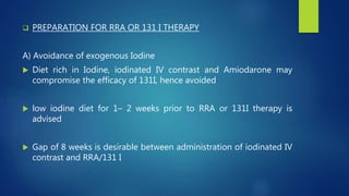  PREPARATION FOR RRA OR 131 I THERAPY
A) Avoidance of exogenous Iodine
 Diet rich in Iodine, iodinated IV contrast and Amiodarone may
compromise the efficacy of 131I, hence avoided
 low iodine diet for 1– 2 weeks prior to RRA or 131I therapy is
advised
 Gap of 8 weeks is desirable between administration of iodinated IV
contrast and RRA/131 I
 
